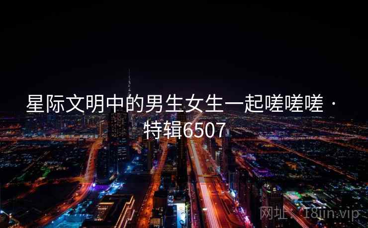 星际文明中的男生女生一起嗟嗟嗟 · 特辑6507