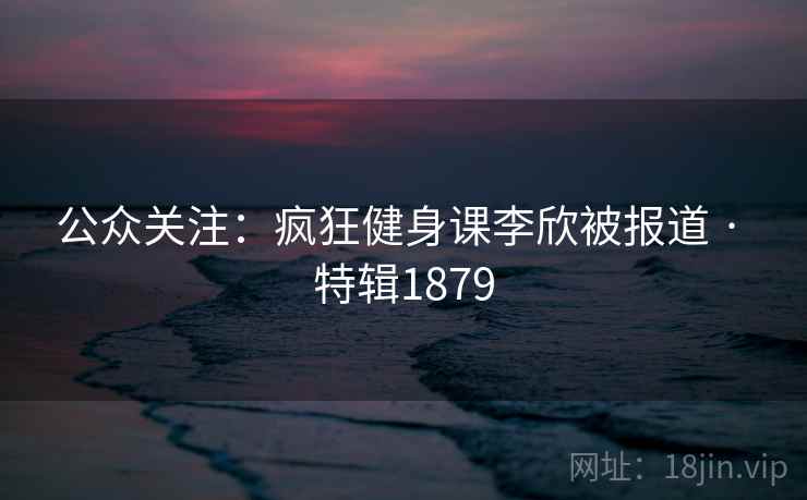 公众关注：疯狂健身课李欣被报道 · 特辑1879