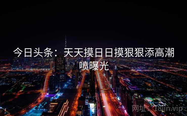 今日头条：天天摸日日摸狠狠添高潮喷曝光