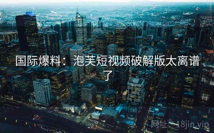 国际爆料：泡芙短视频破解版太离谱了