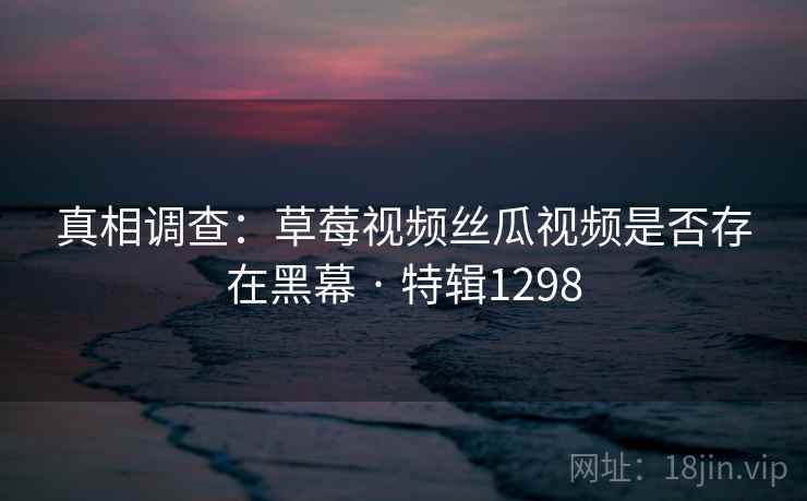 真相调查：草莓视频丝瓜视频是否存在黑幕 · 特辑1298