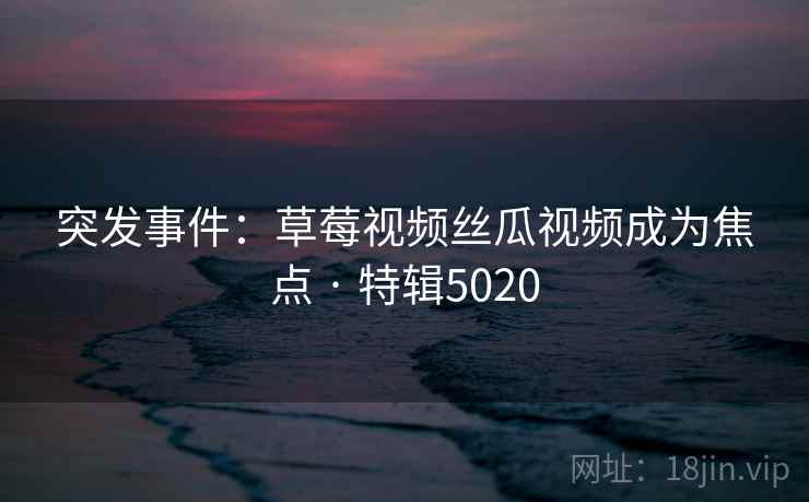 突发事件：草莓视频丝瓜视频成为焦点 · 特辑5020