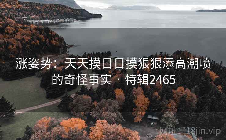 涨姿势：天天摸日日摸狠狠添高潮喷的奇怪事实 · 特辑2465