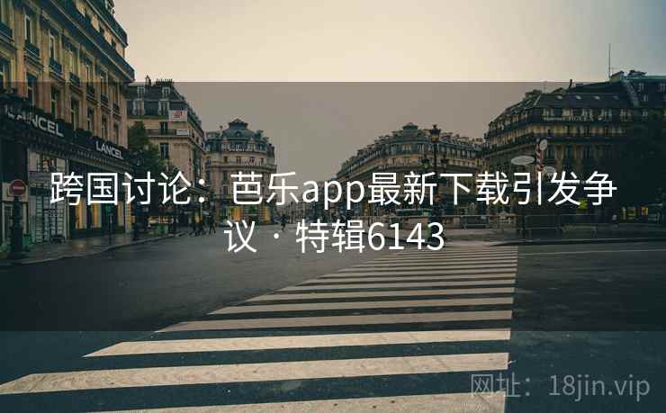 跨国讨论：芭乐app最新下载引发争议 · 特辑6143